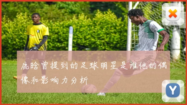 鹿晗曾提到的足球明星是谁他的偶像和影响力分析