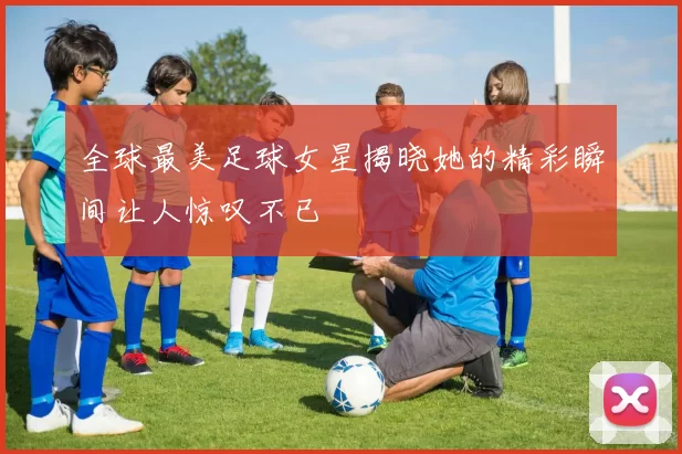 全球最美足球女星揭晓她的精彩瞬间让人惊叹不已