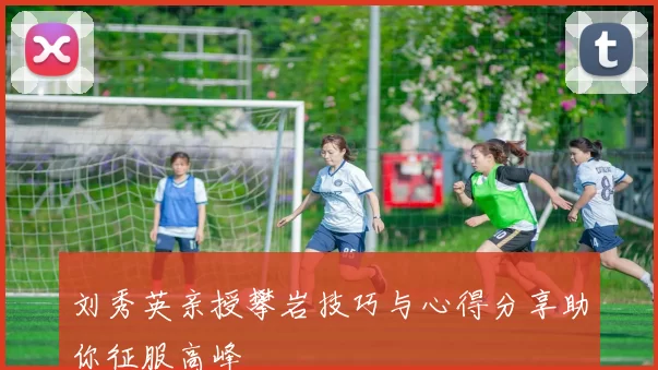 刘秀英亲授攀岩技巧与心得分享助你征服高峰