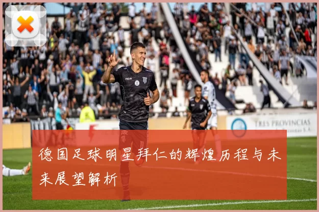 德国足球明星拜仁的辉煌历程与未来展望解析