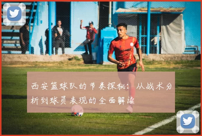 西安篮球队的节奏探秘：从战术分析到球员表现的全面解读