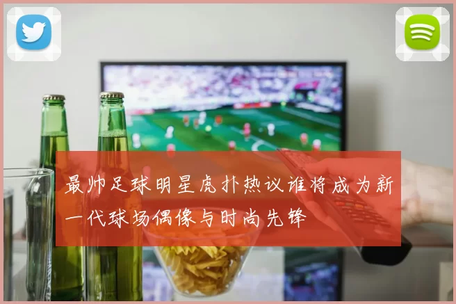 最帅足球明星虎扑热议谁将成为新一代球场偶像与时尚先锋