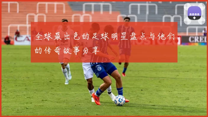 全球最出色的足球明星盘点与他们的传奇故事分享