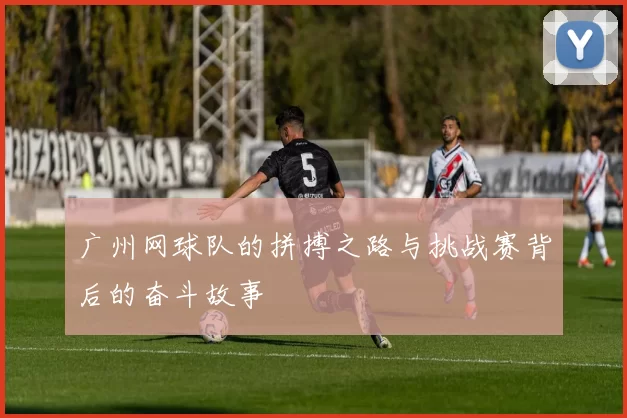 广州网球队的拼搏之路与挑战赛背后的奋斗故事