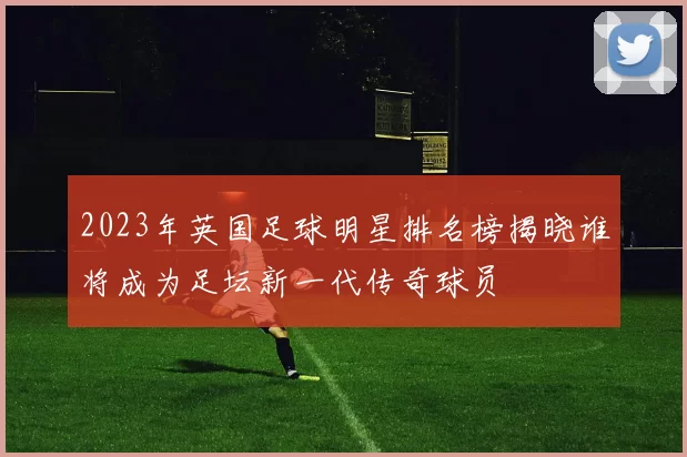 2023年英国足球明星排名榜揭晓谁将成为足坛新一代传奇球员