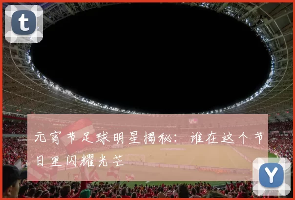 元宵节足球明星揭秘：谁在这个节日里闪耀光芒