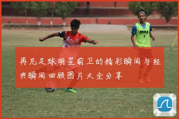 再见足球明星前卫的精彩瞬间与经典瞬间回顾图片大全分享