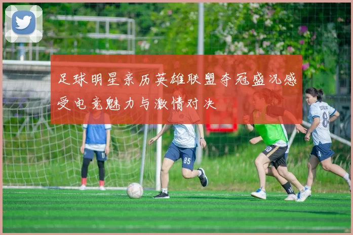 足球明星亲历英雄联盟夺冠盛况感受电竞魅力与激情对决