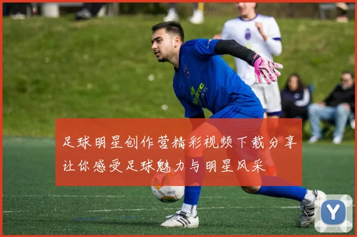 足球明星创作营精彩视频下载分享让你感受足球魅力与明星风采