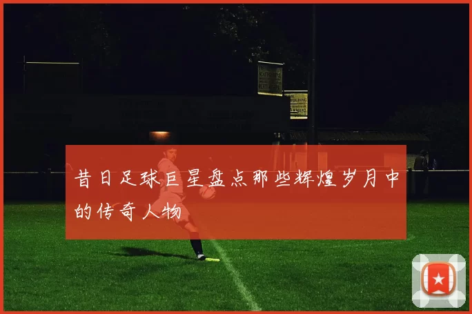 昔日足球巨星盘点那些辉煌岁月中的传奇人物