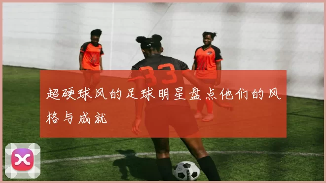 超硬球风的足球明星盘点他们的风格与成就