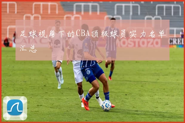 足球视角下的CBA顶级球员实力名单汇总
