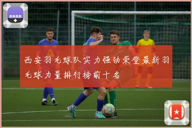 西安羽毛球队实力强劲荣登最新羽毛球力量排行榜前十名