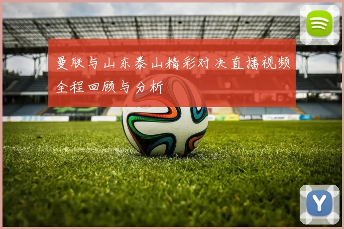 曼联与山东泰山精彩对决直播视频全程回顾与分析