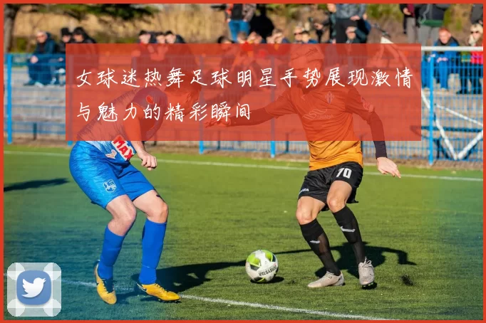 女球迷热舞足球明星手势展现激情与魅力的精彩瞬间
