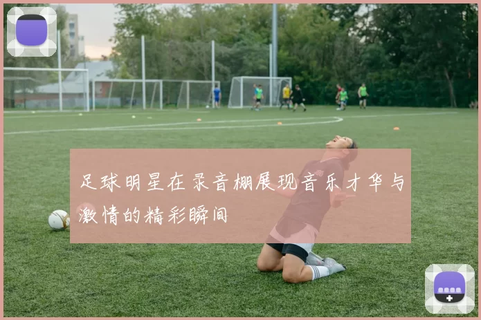 足球明星在录音棚展现音乐才华与激情的精彩瞬间
