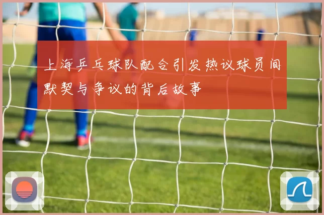 上海乒乓球队配合引发热议球员间默契与争议的背后故事