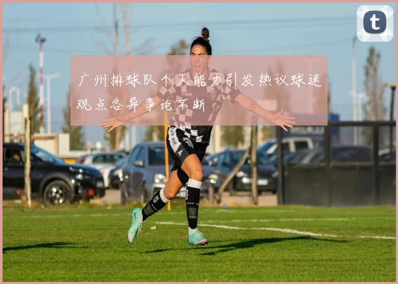 广州排球队个人能力引发热议球迷观点各异争论不断