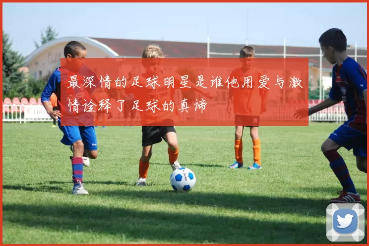 最深情的足球明星是谁他用爱与激情诠释了足球的真谛