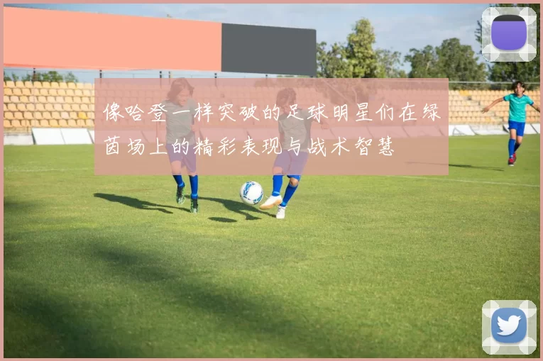 像哈登一样突破的足球明星们在绿茵场上的精彩表现与战术智慧