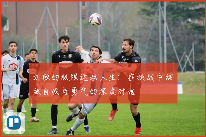 刘敏的极限运动人生：在挑战中绽放自我与勇气的深度对话