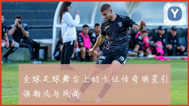 全球足球舞台上的十位传奇明星引领潮流与风尚