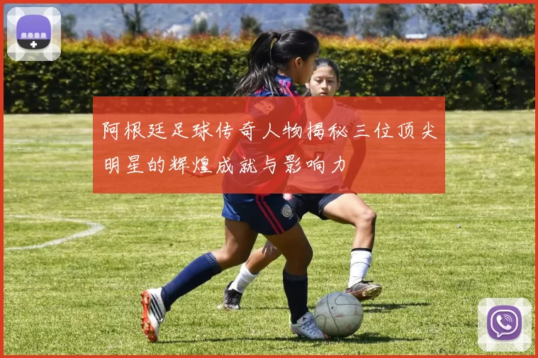阿根廷足球传奇人物揭秘三位顶尖明星的辉煌成就与影响力