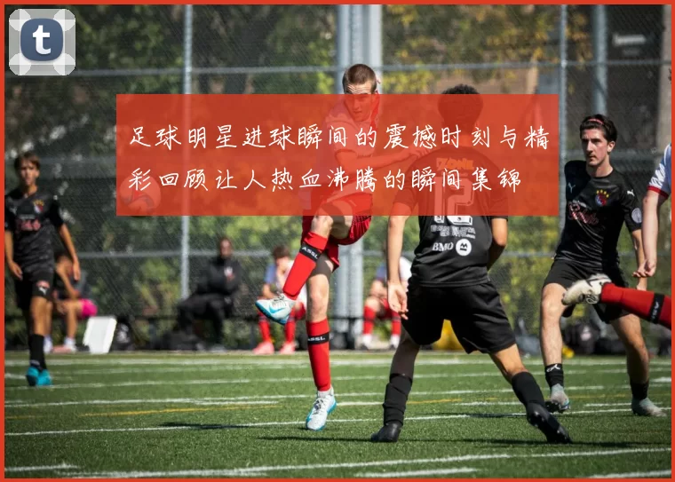足球明星进球瞬间的震撼时刻与精彩回顾让人热血沸腾的瞬间集锦