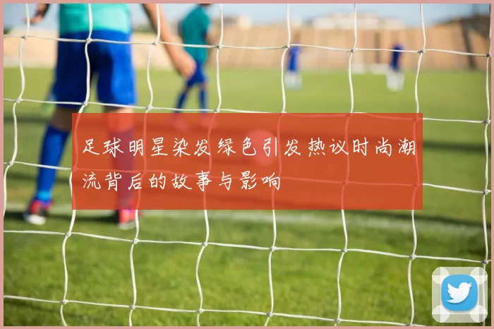 足球明星染发绿色引发热议时尚潮流背后的故事与影响