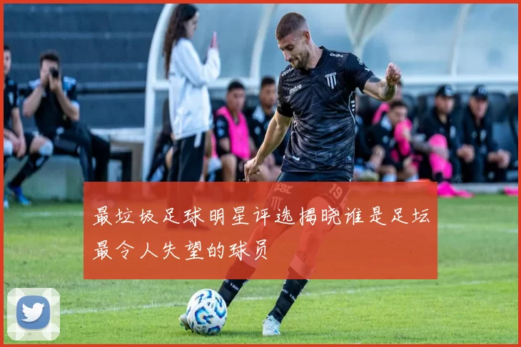 最垃圾足球明星评选揭晓谁是足坛最令人失望的球员