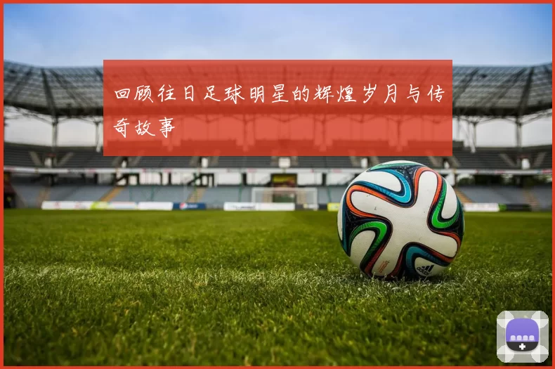 回顾往日足球明星的辉煌岁月与传奇故事