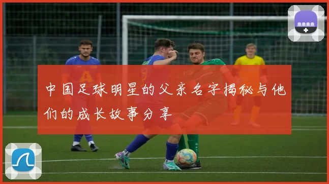 中国足球明星的父亲名字揭秘与他们的成长故事分享