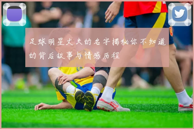 足球明星丈夫的名字揭秘你不知道的背后故事与情感历程