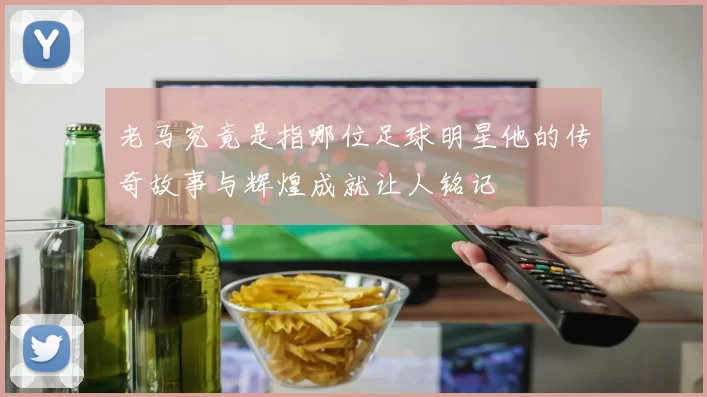 老马究竟是指哪位足球明星他的传奇故事与辉煌成就让人铭记