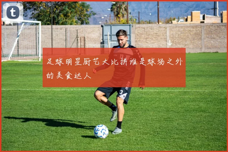 足球明星厨艺大比拼谁是球场之外的美食达人