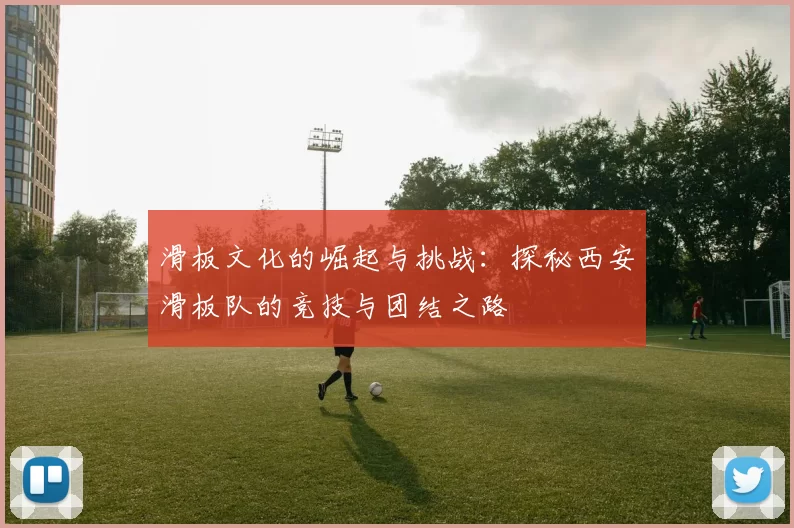 滑板文化的崛起与挑战：探秘西安滑板队的竞技与团结之路