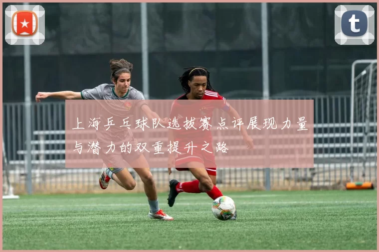 上海乒乓球队选拔赛点评展现力量与潜力的双重提升之路