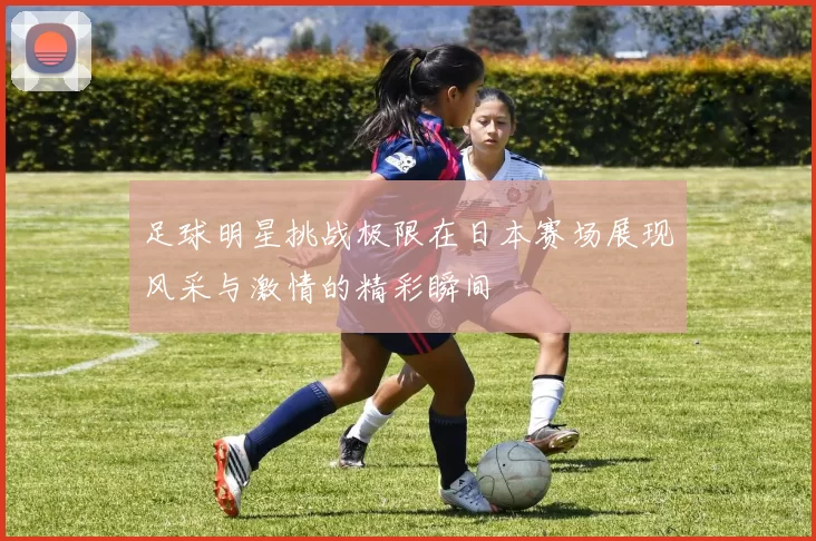 足球明星挑战极限在日本赛场展现风采与激情的精彩瞬间