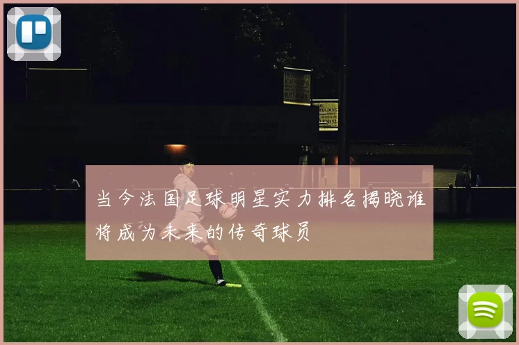 当今法国足球明星实力排名揭晓谁将成为未来的传奇球员