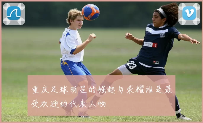 重庆足球明星的崛起与荣耀谁是最受欢迎的代表人物
