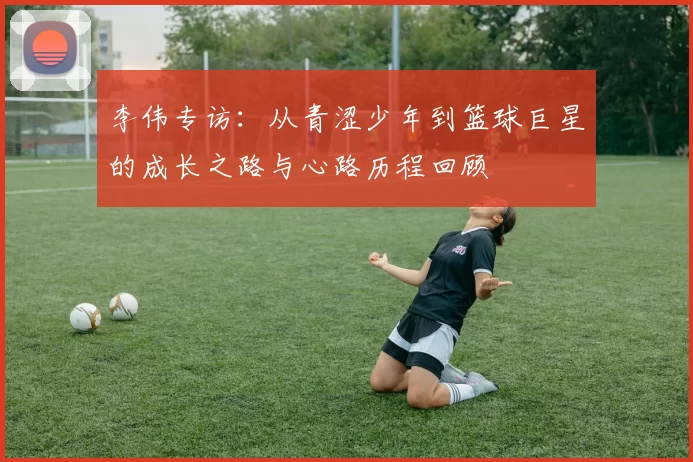 李伟专访：从青涩少年到篮球巨星的成长之路与心路历程回顾