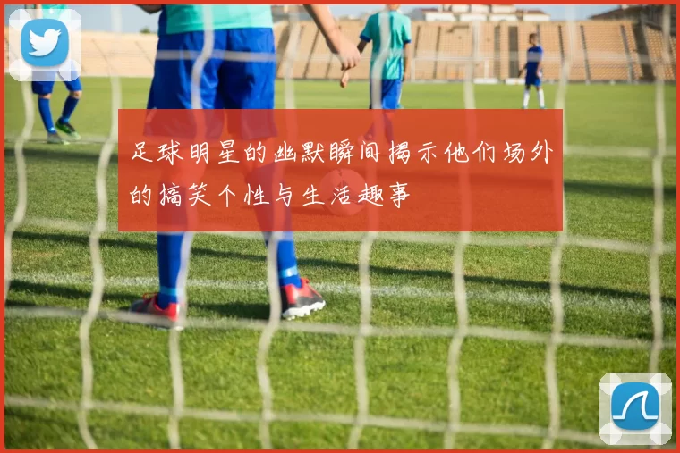 足球明星的幽默瞬间揭示他们场外的搞笑个性与生活趣事
