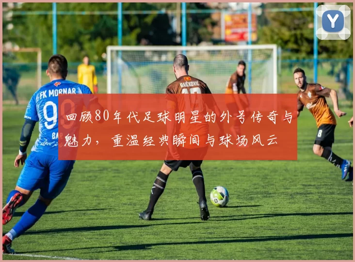 回顾80年代足球明星的外号传奇与魅力，重温经典瞬间与球场风云