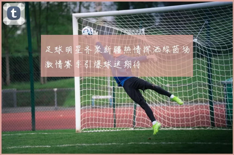 足球明星齐聚新疆热情挥洒绿茵场激情赛季引爆球迷期待