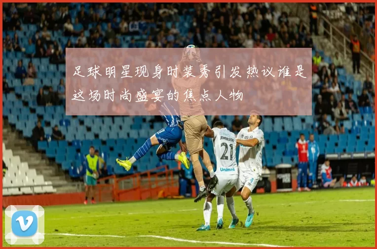 足球明星现身时装秀引发热议谁是这场时尚盛宴的焦点人物