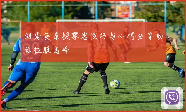 刘秀英亲授攀岩技巧与心得分享助你征服高峰