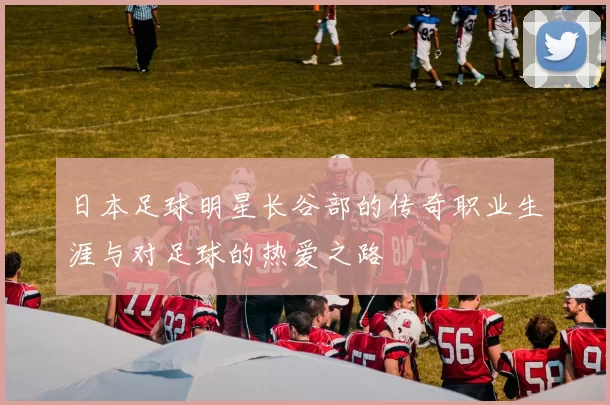 日本足球明星长谷部的传奇职业生涯与对足球的热爱之路