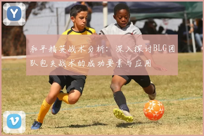 和平精英战术分析：深入探讨BLG团队包夹战术的成功要素与应用