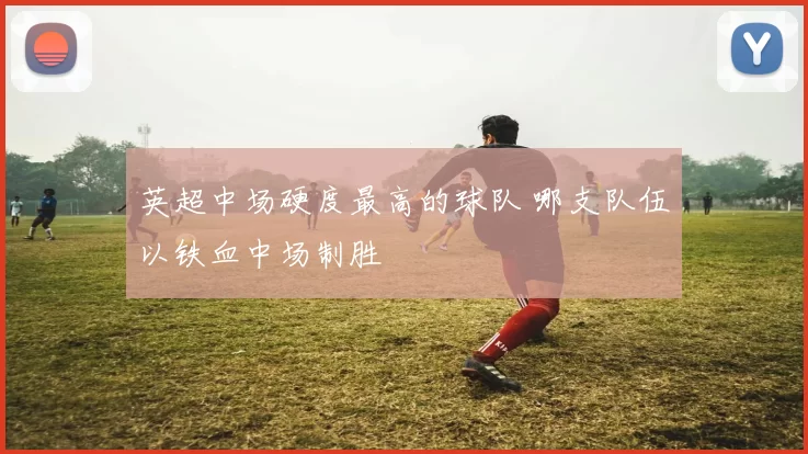 英超中场硬度最高的球队 哪支队伍以铁血中场制胜