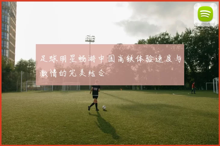 足球明星畅游中国高铁体验速度与激情的完美结合
